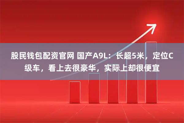 股民钱包配资官网 国产A9L：长超5米，定位C级车，看上去很豪华，实际上却很便宜