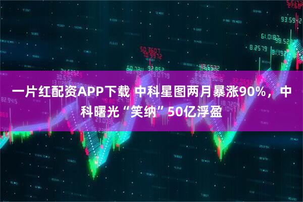 一片红配资APP下载 中科星图两月暴涨90%，中科曙光“笑纳”50亿浮盈