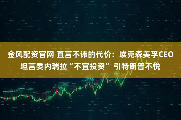金风配资官网 直言不讳的代价：埃克森美孚CEO坦言委内瑞拉“不宜投资” 引特朗普不悦