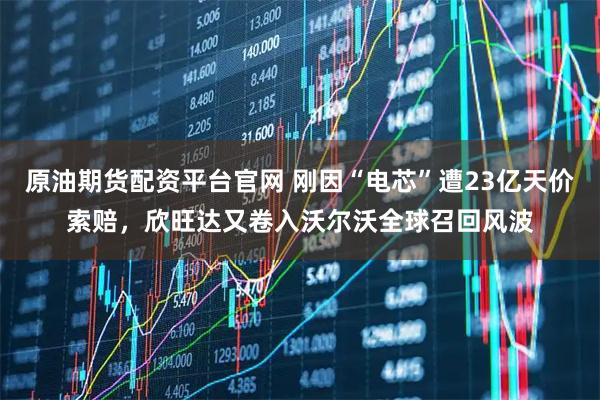 原油期货配资平台官网 刚因“电芯”遭23亿天价索赔，欣旺达又卷入沃尔沃全球召回风波