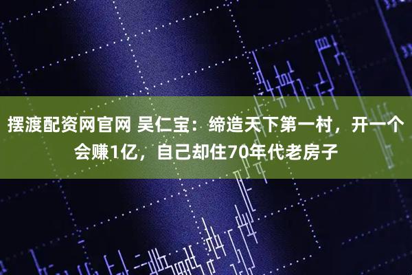 摆渡配资网官网 吴仁宝：缔造天下第一村，开一个会赚1亿，自己却住70年代老房子
