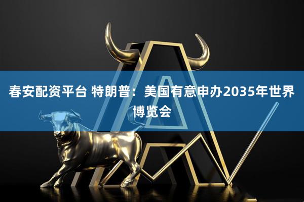 春安配资平台 特朗普：美国有意申办2035年世界博览会