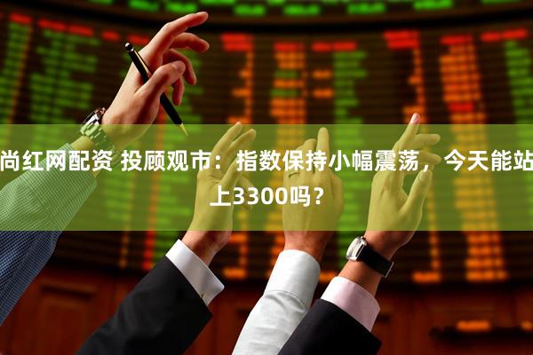 尚红网配资 投顾观市：指数保持小幅震荡，今天能站上3300吗？