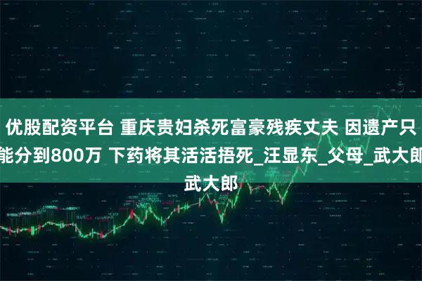 优股配资平台 重庆贵妇杀死富豪残疾丈夫 因遗产只能分到800万 下药将其活活捂死_汪显东_父母_武大郎