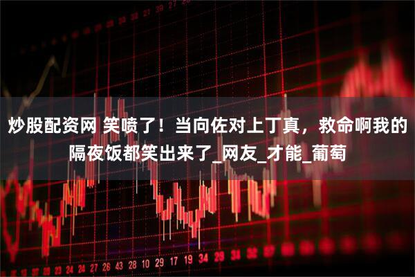 炒股配资网 笑喷了！当向佐对上丁真，救命啊我的隔夜饭都笑出来了_网友_才能_葡萄