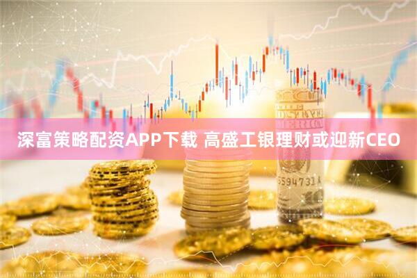 深富策略配资APP下载 高盛工银理财或迎新CEO