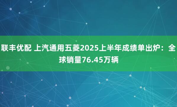 联丰优配 上汽通用五菱2025上半年成绩单出炉：全球销量76.45万辆