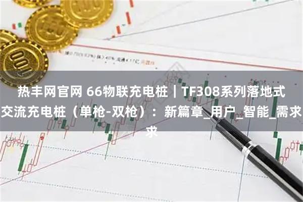 热丰网官网 66物联充电桩｜TF308系列落地式交流充电桩（单枪-双枪）：新篇章_用户_智能_需求
