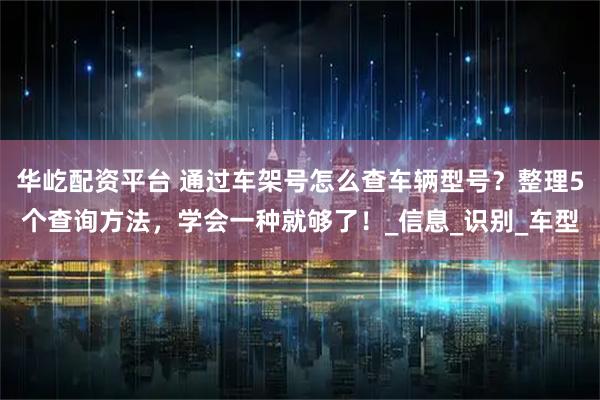 华屹配资平台 通过车架号怎么查车辆型号？整理5个查询方法，学会一种就够了！_信息_识别_车型