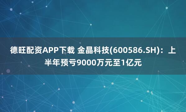德旺配资APP下载 金晶科技(600586.SH)：上半年预亏9000万元至1亿元
