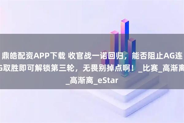 鼎皓配资APP下载 收官战一诺回归，能否阻止AG连败？JDG取胜即可解锁第三轮，无畏别掉点啊！_比赛_高渐离_eStar