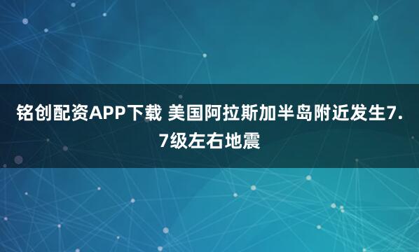 铭创配资APP下载 美国阿拉斯加半岛附近发生7.7级左右地震