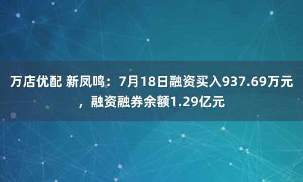 万店优配 新凤鸣：7月18日融资买入937.69万元，融资融券余额1.29亿元