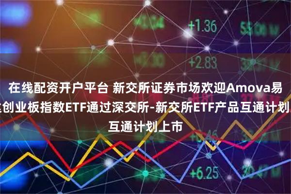 在线配资开户平台 新交所证券市场欢迎Amova易方达创业板指数ETF通过深交所-新交所ETF产品互通计划上市