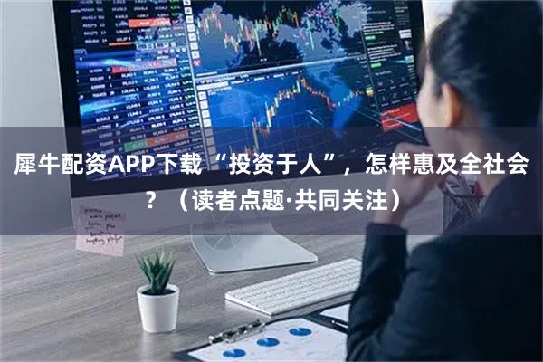 犀牛配资APP下载 “投资于人”，怎样惠及全社会？（读者点题·共同关注）