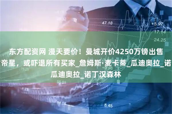 东方配资网 漫天要价！曼城开价4250万镑出售中场天才帝星，或吓退所有买家_詹姆斯·麦卡蒂_瓜迪奥拉_诺丁汉森林