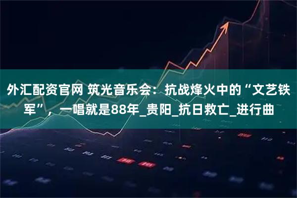 外汇配资官网 筑光音乐会：抗战烽火中的“文艺铁军”，一唱就是88年_贵阳_抗日救亡_进行曲