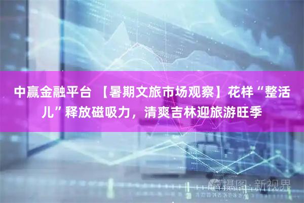 中赢金融平台 【暑期文旅市场观察】花样“整活儿”释放磁吸力，清爽吉林迎旅游旺季
