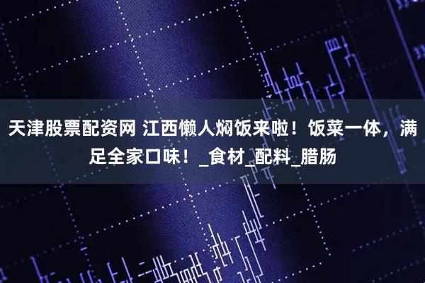 天津股票配资网 江西懒人焖饭来啦！饭菜一体，满足全家口味！_食材_配料_腊肠