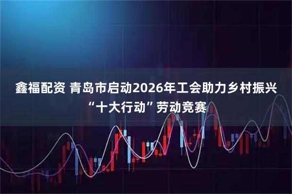 鑫福配资 青岛市启动2026年工会助力乡村振兴“十大行动”劳动竞赛