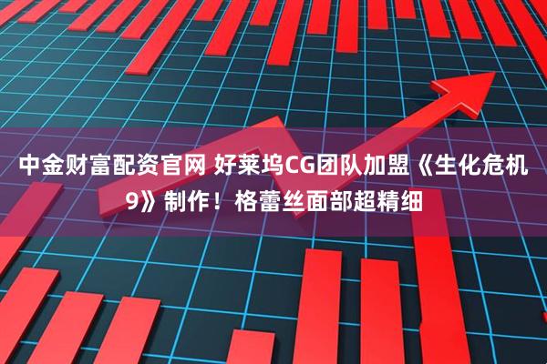 中金财富配资官网 好莱坞CG团队加盟《生化危机9》制作！格蕾丝面部超精细