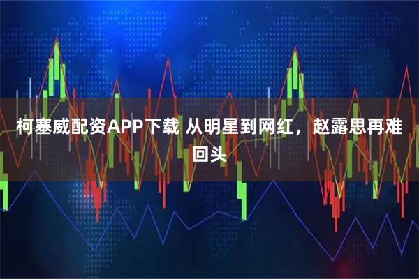柯塞威配资APP下载 从明星到网红，赵露思再难回头