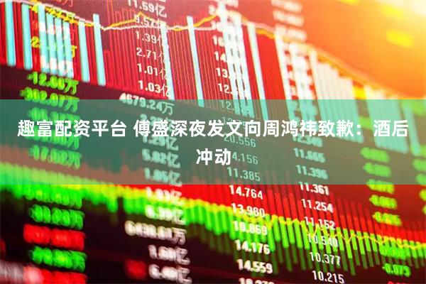 趣富配资平台 傅盛深夜发文向周鸿祎致歉：酒后冲动