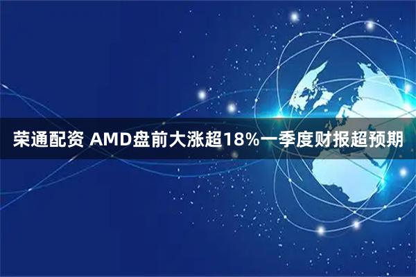 荣通配资 AMD盘前大涨超18%一季度财报超预期